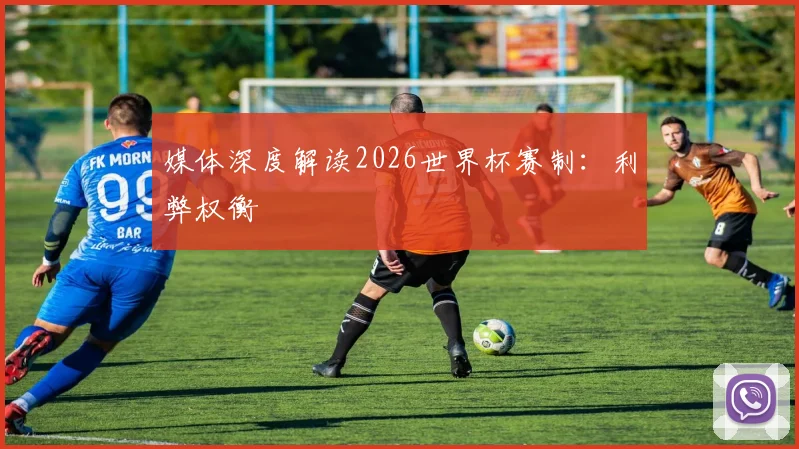 媒体深度解读2026世界杯赛制：利弊权衡