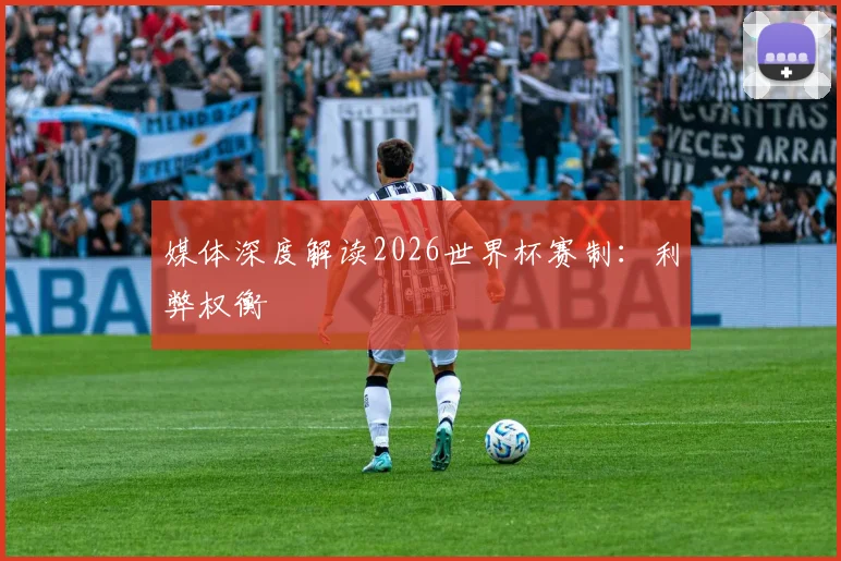 媒体深度解读2026世界杯赛制：利弊权衡