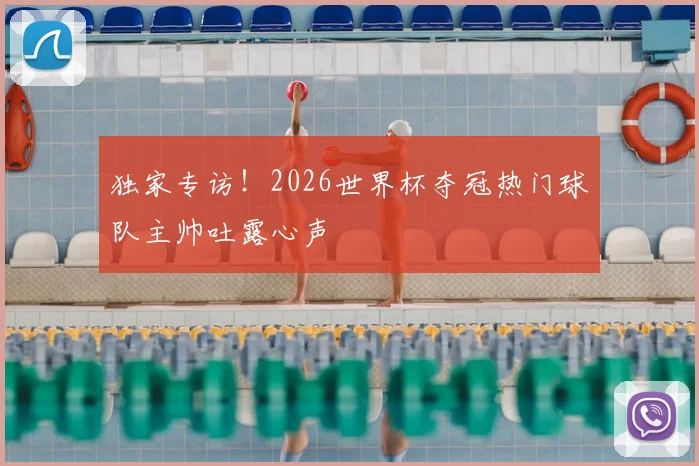 独家专访！2026世界杯夺冠热门球队主帅吐露心声