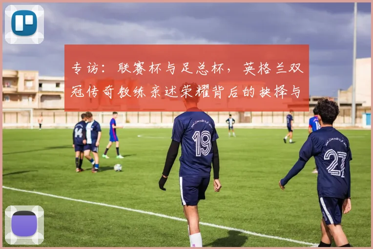 专访:联赛杯与足总杯,英格兰双冠传奇教练亲述荣耀背后的抉择与挑战