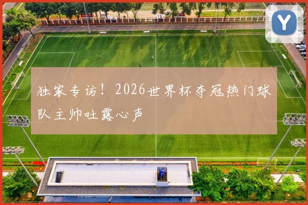 独家专访！2026世界杯夺冠热门球队主帅吐露心声