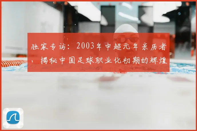 独家专访：2003年中超元年亲历者，揭秘中国足球职业化初期的辉煌与阵痛