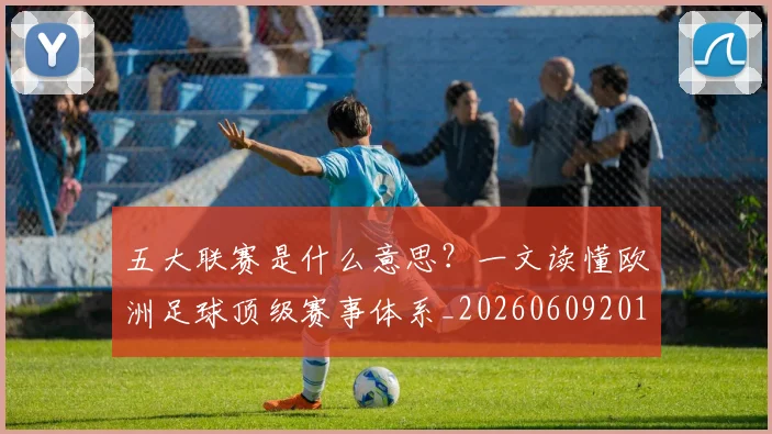 五大联赛是什么意思？一文读懂欧洲足球顶级赛事体系_20260609201558